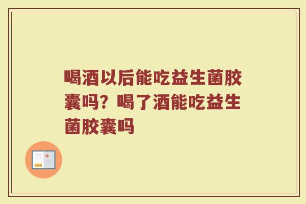 喝酒以后能吃益生菌胶囊吗?喝了酒能吃益生菌胶囊吗 喝酒以后能吃益生菌胶囊吗?喝了酒能吃益生菌胶囊吗