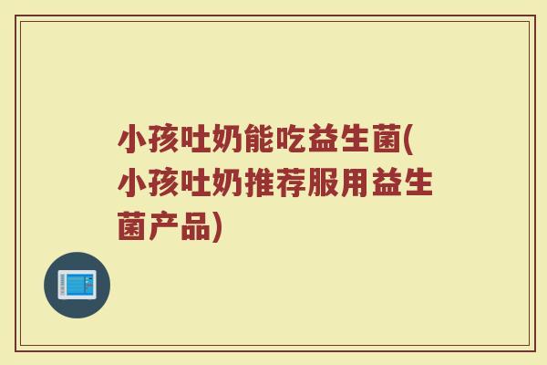 小孩吐奶能吃益生菌(小孩吐奶推荐服用益生菌产品)