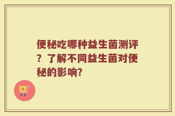 便秘吃哪种益生菌测评?了解不同益生菌对便秘的影响?