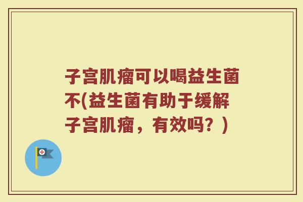 子宫肌瘤可以喝益生菌不(益生菌有助于缓解子宫肌瘤,有效吗?)