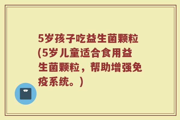 5岁孩子吃益生菌颗粒(5岁儿童适合食用益生菌颗粒,帮助增强免疫系统。)