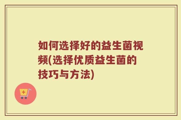 如何选择好的益生菌视频(选择优质益生菌的技巧与方法)