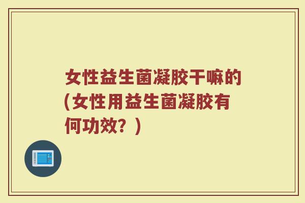 女性益生菌凝胶干嘛的(女性用益生菌凝胶有何功效?)