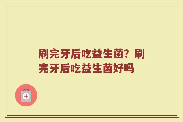 刷完牙后吃益生菌?刷完牙后吃益生菌好吗 刷完牙后吃益生菌?刷完牙后吃益生菌好吗
