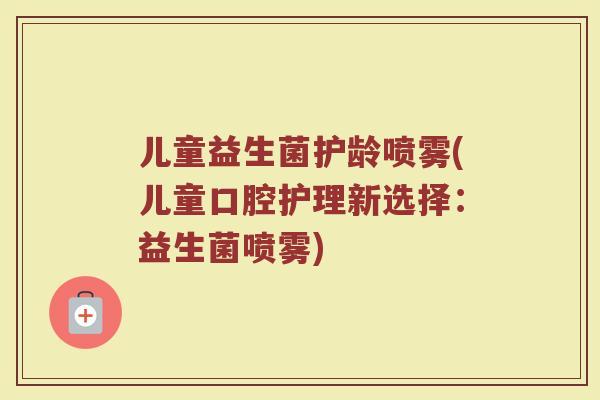儿童益生菌护龄喷雾(儿童口腔护理新选择:益生菌喷雾)