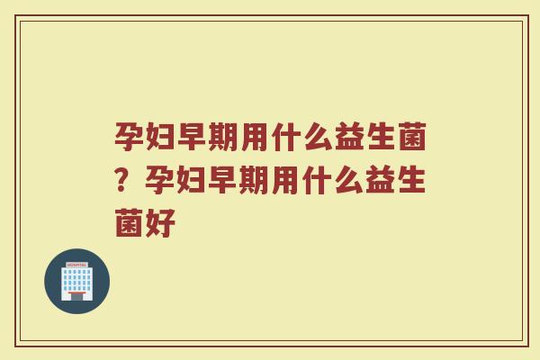 孕妇早期用什么益生菌?孕妇早期用什么益生菌好