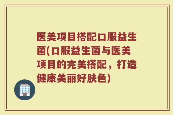 医美项目搭配口服益生菌(口服益生菌与医美项目的完美搭配,打造健康美丽好肤色)