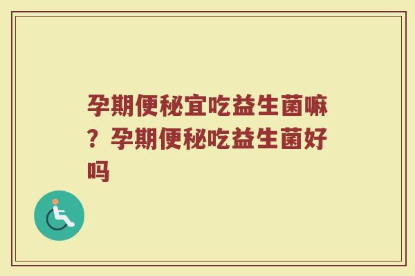 孕期便秘宜吃益生菌嘛?孕期便秘吃益生菌好吗