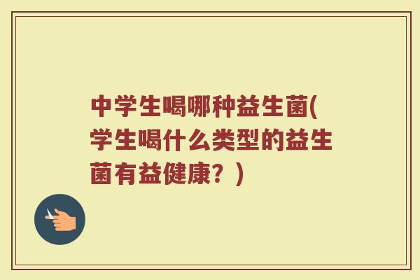 中学生喝哪种益生菌(学生喝什么类型的益生菌有益健康?)