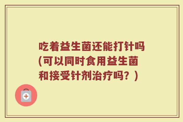 吃着益生菌还能打针吗(可以同时食用益生菌和接受针剂吗?) 吃着益生菌还能打针吗(可以同时食用益生菌和接受针剂吗?)