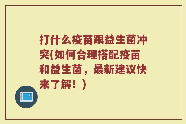 打什么疫苗跟益生菌冲突(如何合理搭配疫苗和益生菌,最新建议快来了解!)