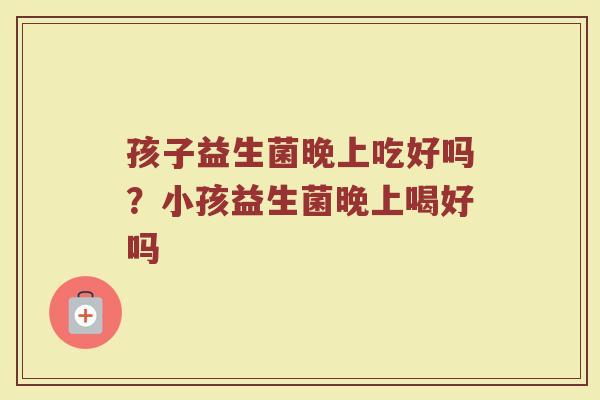 孩子益生菌晚上吃好吗?小孩益生菌晚上喝好吗