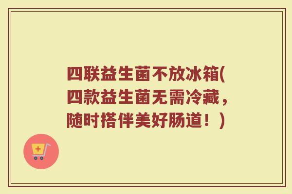 四联益生菌不放冰箱(四款益生菌无需冷藏，随时搭伴美好肠道！)