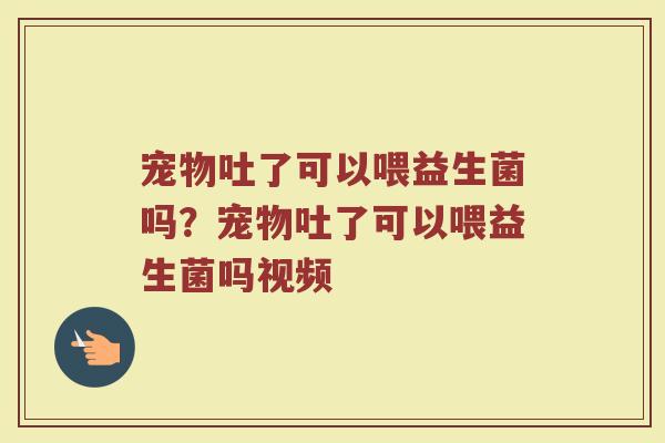 宠物吐了可以喂益生菌吗?宠物吐了可以喂益生菌吗视频 宠物吐了可以喂益生菌吗?宠物吐了可以喂益生菌吗视频