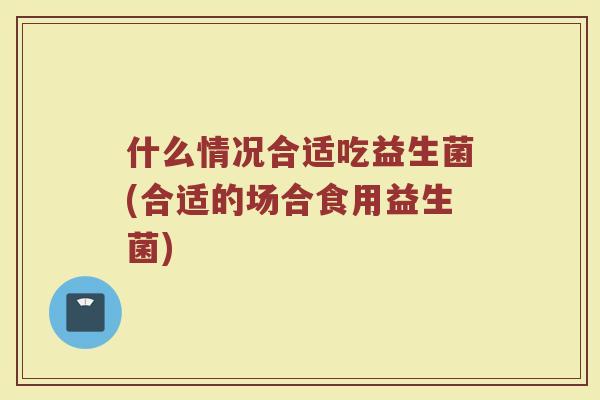 什么情况合适吃益生菌(合适的场合食用益生菌) 什么情况合适吃益生菌(合适的场合食用益生菌)