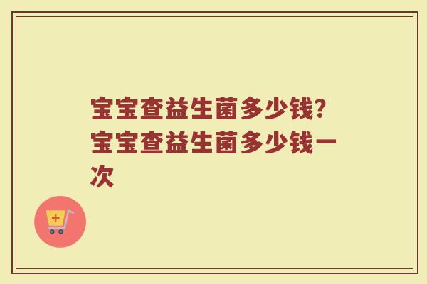 宝宝查益生菌多少钱?宝宝查益生菌多少钱一次 宝宝查益生菌多少钱?宝宝查益生菌多少钱一次