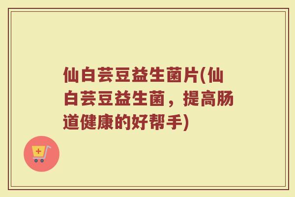 仙白芸豆益生菌片(仙白芸豆益生菌,提高肠道健康的好帮手)