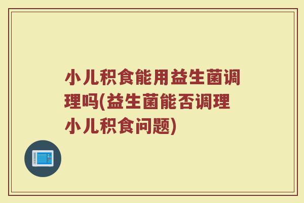 小儿积食能用益生菌调理吗(益生菌能否调理小儿积食问题)