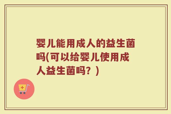 婴儿能用成人的益生菌吗(可以给婴儿使用成人益生菌吗?)