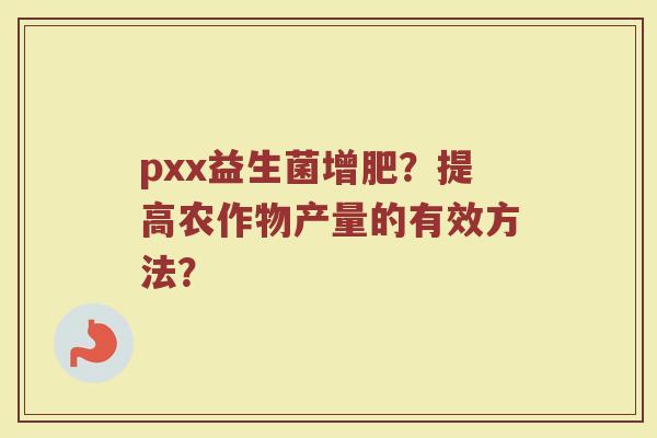 pxx益生菌增肥?提高农作物产量的有效方法? pxx益生菌增肥?提高农作物产量的有效方法?