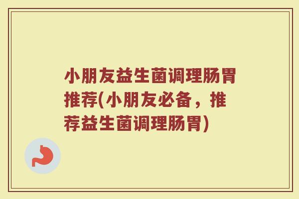 小朋友益生菌调理肠胃推荐(小朋友必备,推荐益生菌调理肠胃) 小朋友益生菌调理肠胃推荐(小朋友必备,推荐益生菌调理肠胃)