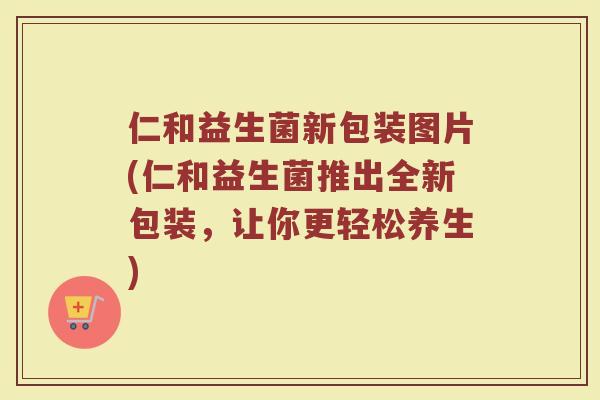 仁和益生菌新包装图片(仁和益生菌推出全新包装,让你更轻松养生)