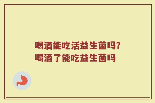 喝酒能吃活益生菌吗?喝酒了能吃益生菌吗 喝酒能吃活益生菌吗?喝酒了能吃益生菌吗