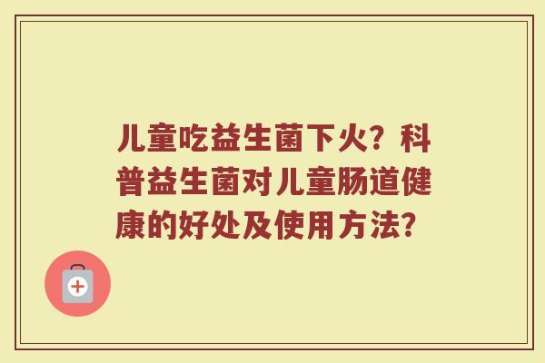 儿童吃益生菌下火?科普益生菌对儿童肠道健康的好处及使用方法? 儿童吃益生菌下火?科普益生菌对儿童肠道健康的好处及使用方法?