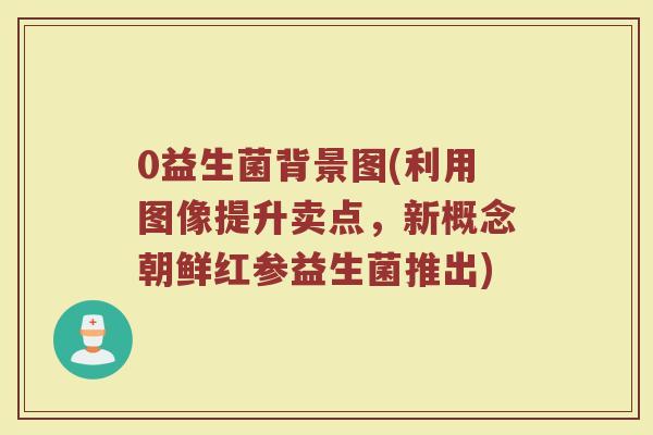 0益生菌背景图(利用图像提升卖点,新概念朝鲜红参益生菌推出)