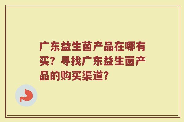 广东益生菌产品在哪有买？寻找广东益生菌产品的购买渠道？