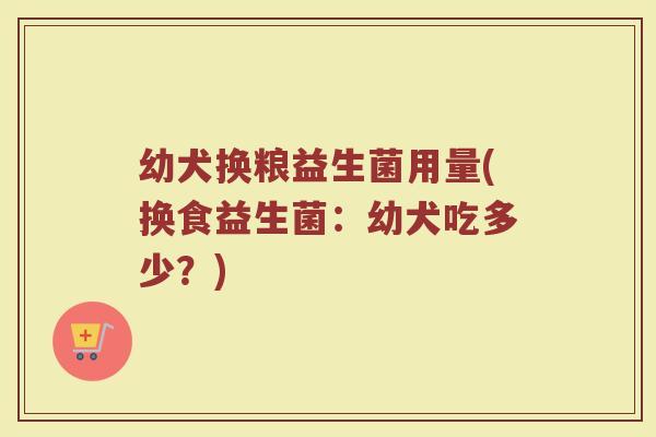 幼犬换粮益生菌用量(换食益生菌:幼犬吃多少?)