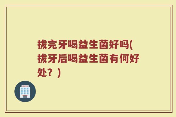 拔完牙喝益生菌好吗(拔牙后喝益生菌有何好处?)
