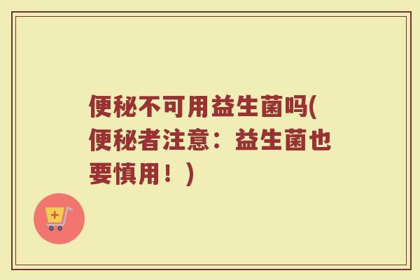 便秘不可用益生菌吗(便秘者注意:益生菌也要慎用!)