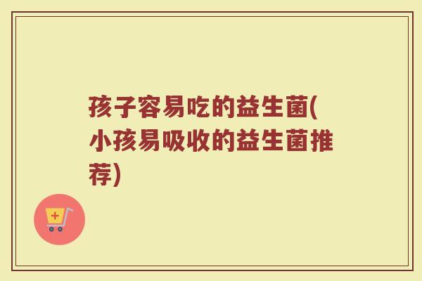孩子容易吃的益生菌(小孩易吸收的益生菌推荐) 孩子容易吃的益生菌(小孩易吸收的益生菌推荐)