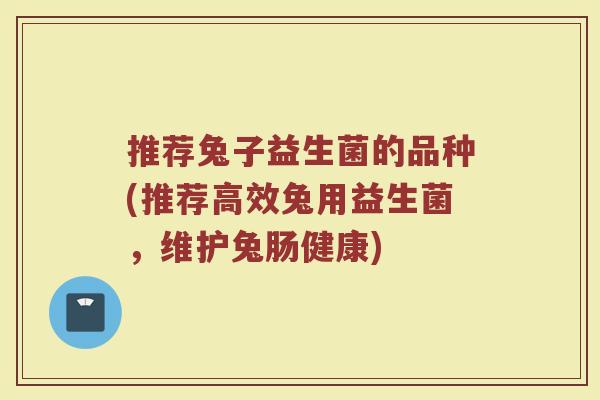 推荐兔子益生菌的品种(推荐高效兔用益生菌,维护兔肠健康)