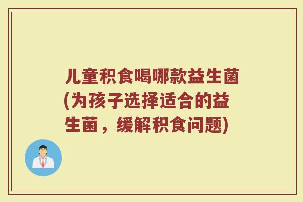 儿童积食喝哪款益生菌(为孩子选择适合的益生菌,缓解积食问题)