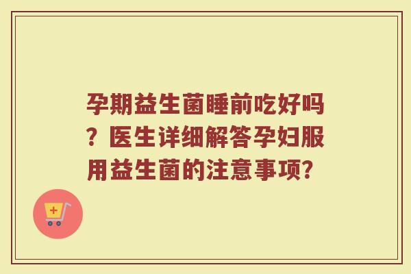 孕期益生菌睡前吃好吗?医生详细解答孕妇服用益生菌的注意事项?