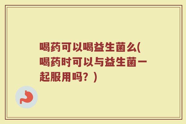 喝药可以喝益生菌么(喝药时可以与益生菌一起服用吗?)