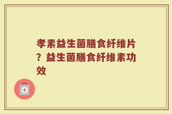 孝素益生菌膳食纤维片？益生菌膳食纤维素功效