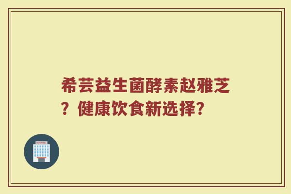 希芸益生菌酵素赵雅芝？健康饮食新选择？