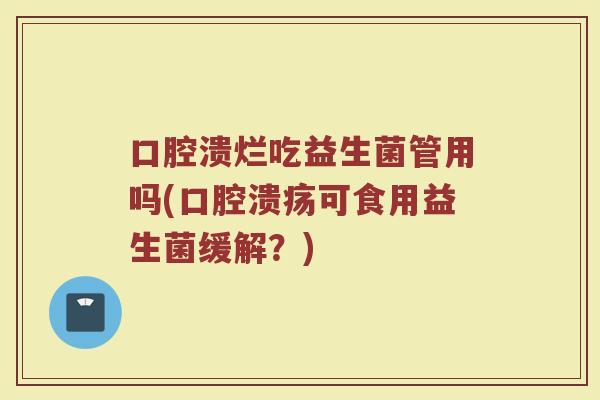 口腔溃烂吃益生菌管用吗(口腔溃疡可食用益生菌缓解?)