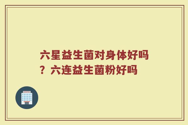 六星益生菌对身体好吗？六连益生菌粉好吗