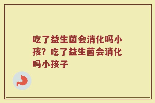 吃了益生菌会消化吗小孩?吃了益生菌会消化吗小孩子