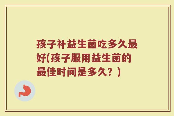 孩子补益生菌吃多久最好(孩子服用益生菌的最佳时间是多久?)