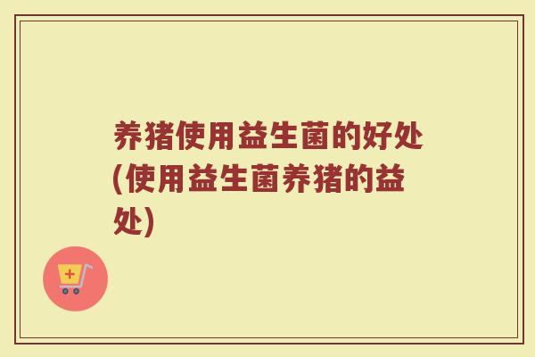 养猪使用益生菌的好处(使用益生菌养猪的益处)