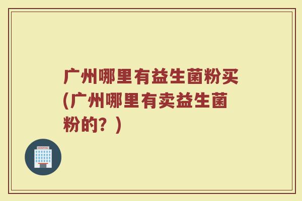 广州哪里有益生菌粉买(广州哪里有卖益生菌粉的？)