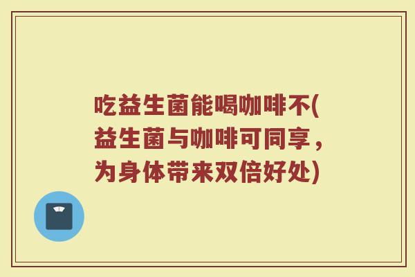 吃益生菌能喝咖啡不(益生菌与咖啡可同享，为身体带来双倍好处)