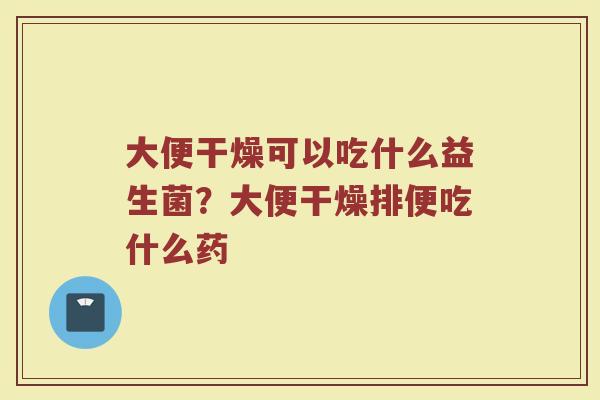 大便干燥可以吃什么益生菌?大便干燥排便吃什么药