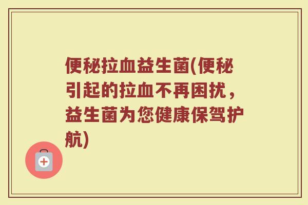 便秘拉血益生菌(便秘引起的拉血不再困扰,益生菌为您健康保驾护航)