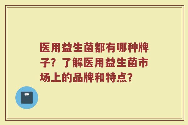 医用益生菌都有哪种牌子?了解医用益生菌市场上的品牌和特点? 医用益生菌都有哪种牌子?了解医用益生菌市场上的品牌和特点?